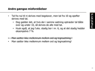 Andre gængse misforståelser

•   Tal fra nul til ni skrives med bogstaver, men tal fra 10 og opefter
    skrives med tal.
     • Dog gælder det, at hvis der i samme sætning optræder tal både
        over og under 10, så skrives de alle med tal.
     • Husk også, at jeg f.eks. stadig bor i nr. 6, og at det stadig hedder
        eksempelvis 7 %

•   Man sætter ikke mellemrum mellem ord og tegnsætning !
•   Man sætter ikke mellemrum mellem ord og tegnsætning!




                                                                              14
 