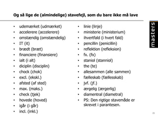 Og så lige de (almindelige) stavefejl, som du bare ikke må lave

•   udemærket (udmærket)        •   linie (linje)
•   accelerere (accelerere)     •   ministerie (ministerium)
•   omstændig (omstændelig)     •   ihvertfald (i hvert fald)
•   IT (it)                     •   pencillin (penicillin)
•   brædt (bræt)                •   reflektion (refleksion)
•   financiere (finansiere)     •   fx. (fx)
•   ialt (i alt)                •   staniol (stanniol)
•   diciplin (disciplin)        •   the (te)
•   chock (chok)                •   allesammen (alle sammen)
•   excl. (ekskl.)              •   fælleskab (fællesskab)
•   afsted (af sted)            •   jvf. (jf.)
•   max. (maks.)                •   ærgelig (ærgerlig)
•   check (tjek)                •   diamentral (diametral)
•   hovede (hoved)              •   PS: Den rigtige stavemåde er
•   igår (i går)                    skrevet i parantesen.
•   incl. (inkl.)                                                  15
 