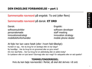 DEN ENGELSKE FORBANDELSE – part 1

Sammensatte navneord på engelsk: To ord (eller flere)

Sammensatte navneord på dansk: ET ORD

Dansk:                                                   Engelsk:
softwareudvikler                                         software developer
personalemøde                                            staff meeting
innovationsstrategi                                      innovation strategy
mobiltelefonforhandler                                   mobile phone dealer

At fejle her kan være fatalt (eller i hvert fald tåbeligt):
Hunden er syg… Har du brug for en dyrlæge eller en dyr læge?
Ny havelåge… Har du brug for en grovsmed eller en grov smed?
Din mor skal flytte… Har hun brug for en ældrebolig eller en ældre bolig?
En tysklærer eller en tysk lærer? Stormagt eller stor magt? En rødspætte eller en rød spætte?

                       TOMMELFINGERREGEL:
     Hvis du kan bøje navneordet i flertal, så skal det skrives i ét ord.
                                                                                                2
 