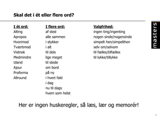 Skal det i ét eller flere ord?

I ét ord:      I flere ord:      Valgfrihed:
Alting         af sted           ingen ting/ingenting
Apropos        alle sammen       nogen sinde/nogensinde
Hvorimod       i stykker         simpelt hen/simpelthen
Tværtimod      i alt             selv om/selvom
Vistnok        til dels          til fælles/tilfælles
Medmindre      lige meget        til lykke/tillykke
Uland          til stede
Ajour          om bord
Proforma       på ny
Allround       i hvert fald
               i dag
               nu til dags
               hvem som helst


  Her er ingen huskeregler, så læs, lær og memorér!
                                                          3
 