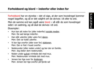 Forholdsord og biord – indenfor eller inden for

Forholdsord har en styrelse – det vil sige, at der som hovedregel kommer
noget bagefter, og så er det valgfrit om de skrives i ét eller to ord.
Men de samme ord kan også være biord – så står de som hovedregel
sidst i en sætning, og så skal de skrives i ét ord.
Eksempler:
•   Hun kan alt inden for (eller indenfor) sociale medier.
    Men: De sad længe indenfor.
•   Han står udenfor (eller uden for) døren.
    Men: Det var koldt udenfor.
•   Vi bor lige overfor (eller over for) stationen.
    Men: Der er fest i huset overfor.
•   Nedenunder (eller neden under) os bor der en familie.
    Men: Jeg elsker dem nedenunder.
•   Neden under gulvet vrimlede det med mus.
    Men: Nedenunder vrimlede det med mus.
•   Jensen bor lige over for Andersen.
    Men: Jensen bor lige overfor på fjerde sal

                                                                           4
 