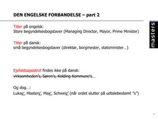 DEN ENGELSKE FORBANDELSE – part 2

Titler på engelsk:
Store begyndelsesbogstaver (Managing Director, Mayor, Prime Minister)

Titler på dansk:
små begyndelsesbogstaver (direktør, borgmester, statsminister…)




Ejefaldsapostrof findes ikke på dansk:
virksomheden’s, Søren’s, Kolding Kommune’s…

Og dog…:
Lukas’, Masters’, Max’, Schweiz’ (når ordet slutter på udtalebestemt ”s”)




                                                                            5
 
