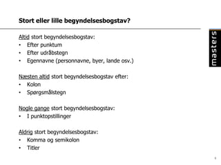 Stort eller lille begyndelsesbogstav?

Altid stort begyndelsesbogstav:
• Efter punktum
• Efter udråbstegn
• Egennavne (personnavne, byer, lande osv.)

Næsten altid stort begyndelsesbogstav efter:
• Kolon
• Spørgsmålstegn

Nogle gange stort begyndelsesbogstav:
• I punktopstillinger

Aldrig stort begyndelsesbogstav:
• Komma og semikolon
• Titler
                                               6
 