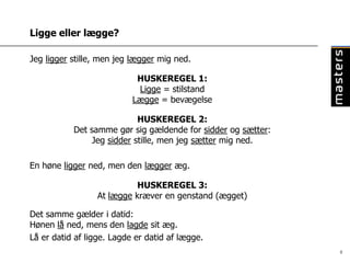 Ligge eller lægge?

Jeg ligger stille, men jeg lægger mig ned.

                            HUSKEREGEL 1:
                            Ligge = stilstand
                           Lægge = bevægelse

                           HUSKEREGEL 2:
           Det samme gør sig gældende for sidder og sætter:
               Jeg sidder stille, men jeg sætter mig ned.

En høne ligger ned, men den lægger æg.

                           HUSKEREGEL 3:
                 At lægge kræver en genstand (ægget)

Det samme gælder i datid:
Hønen lå ned, mens den lagde sit æg.
Lå er datid af ligge. Lagde er datid af lægge.
                                                              8
 