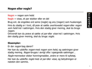 Nogen eller nogle?

Nogen = nogen som helst
Nogle = visse, et par stykker eller en del
Brug evt. de engelske ord some (nogle) og any (nogen) som huskeregel.
Hvis du stadig er i tvivl, så prøv at sætte overhovedet nogen eller nogen
som helst ind i sætningen. Hvis den stadig giver mening, skal du bruge
nogen.
Omvendt kan du prøve at sætte et par eller visse ind i sætningen. Hvis
den stadig giver mening, skal du bruge nogle.

Eksempler:
Er der nogen bag døren?
Her kan du udskifte nogen med nogen som helst, og sætningen giver
stadig mening. Nogen bruges i øvrigt ofte i spørgende sætninger…
Nogle mennesker elsker honningmadder, andre er mere til syltetøj.
Her kan du udskifte nogle med et par eller visse, og betydningen er
næsten den samme.
                                                                            9
 