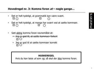 Hovedregel nr. 3: Komma foran at – nogle gange…

•   Det er helt tydeligt, at grammatik kan være svært.

•   Det er helt tydeligt, at mange har svært ved at sætte kommaer.



•   Sæt aldrig komma foran navnemåde-at:
     • Jeg er god til, at sætte kommaer forkert

     • Jeg er god til at sætte kommaer korrekt




                            HUSKEREGEL
       Hvis du kan læse at som og, så skal der ikke komma foran.


                                                                     6
 