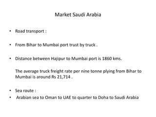 Market Saudi Arabia
• Road transport :
• From Bihar to Mumbai port trust by truck .
• Distance between Hajipur to Mumbai port is 1860 kms.
The average truck freight rate per nine tonne plying from Bihar to
Mumbai is around Rs 21,714 .
• Sea route :
• Arabian sea to Oman to UAE to quarter to Doha to Saudi Arabia
 