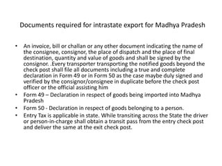 Documents required for intrastate export for Madhya Pradesh
• An invoice, bill or challan or any other document indicating the name of
the consignee, consignor, the place of dispatch and the place of final
destination, quantity and value of goods and shall be signed by the
consignor. .Every transporter transporting the notified goods beyond the
check post shall file all documents including a true and complete
declaration in Form 49 or in Form 50 as the case maybe duly signed and
verified by the consignor/consignee in duplicate before the check post
officer or the official assisting him
• Form 49 – Declaration in respect of goods being imported into Madhya
Pradesh
• Form 50 - Declaration in respect of goods belonging to a person.
• Entry Tax is applicable in state. While transiting across the State the driver
or person-in-charge shall obtain a transit pass from the entry check post
and deliver the same at the exit check post.
 