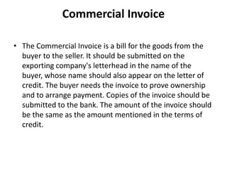 Commercial Invoice
• The Commercial Invoice is a bill for the goods from the
buyer to the seller. It should be submitted on the
exporting company's letterhead in the name of the
buyer, whose name should also appear on the letter of
credit. The buyer needs the invoice to prove ownership
and to arrange payment. Copies of the invoice should be
submitted to the bank. The amount of the invoice should
be the same as the amount mentioned in the terms of
credit.
 