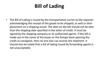 Bill of Lading
• The Bill of Lading is issued by the transportation carrier to the exporter
acknowledging the receipt of the goods to be shipped, as well as their
placement on a shipping vessel. The date on the bill should not be later
than the shipping date specified in the letter of credit. It must be
signed by the shipping company or its authorized agents. If the bill is
made out in the name of the buyer or the foreign bank opening the
credit as consignee, then no one else can receive the shipment. It
should also be noted that a bill of lading issued by forwarding agents is
not unacceptable.
 
