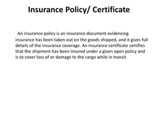 Insurance Policy/ Certificate
An insurance policy is an insurance document evidencing
insurance has been taken out on the goods shipped, and it gives full
details of the insurance coverage. An insurance certificate certifies
that the shipment has been insured under a given open policy and
is to cover loss of or damage to the cargo while in transit.
 