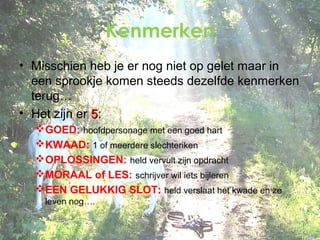 Kenmerken
• Misschien heb je er nog niet op gelet maar in
een sprookje komen steeds dezelfde kenmerken
terug…
• Het zijn er 5:
GOED: hoofdpersonage met een goed hart
KWAAD: 1 of meerdere slechteriken
OPLOSSINGEN: held vervult zijn opdracht
MORAAL of LES: schrijver wil iets bijleren
EEN GELUKKIG SLOT: held verslaat het kwade en ze
leven nog….

 