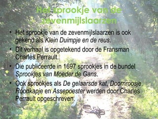 Het sprookje van de
zevenmijlslaarzen
• Het sprookje van de zevenmijlslaarzen is ook
gekend als Klein Duimpje en de reus.
• Dit verhaal is opgetekend door de Fransman
Charles Perrault.
• Die publiceerde in 1697 sprookjes in de bundel
Sprookjes van Moeder de Gans.
• Ook sprookjes als De gelaarsde kat, Doornroosje,
Roodkapje en Assepoester werden door Charles
Perrault opgeschreven.

 