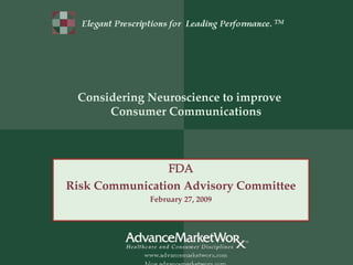 Elegant Prescriptions for Leading Performance. TM




 Considering Neuroscience to improve 
      Consumer Communications



                FDA
Risk Communication Advisory Committee
                        February 27, 2009




                                                           1
           ©AdvanceMarketWoRx 2009. All Rights Reserved.
 