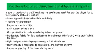 What happens when you play sports?
In sports, previously a traditional apparel textile was used. For that the player has to
face so many problems such as:
• Sweating – which stick the fabric with body
• Feeling hot during run
• Improper stretch ability
• Extra weight of the fabric
• Give protection to body skin during fall on the ground
• Inadequate fabric for fluid resistance for swimmer Windproof, waterproof fabric
for sailor
• Light weight shoe with proper strength & air circulation
• High tenacity & resistance to abrasion for the skiwear uniform
• Improper gripping of the shoes during run etc.
Problems Occurred Using Traditional Apparel in Sports
 