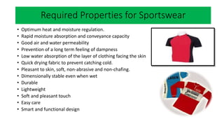 Required
• Optimum heat and moisture regulation.
• Rapid moisture absorption and conveyance capacity
• Good air and water permeability
• Prevention of a long term feeling of dampness
• Low water absorption of the layer of clothing facing the skin
• Quick drying fabric to prevent catching cold.
• Pleasant to skin, soft, non-abrasive and non-chafing.
• Dimensionally stable even when wet
• Durable
• Lightweight
• Soft and pleasant touch
• Easy care
• Smart and functional design
Required Properties for Sportswear
 