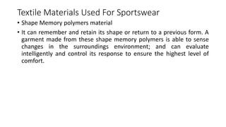 Textile Materials Used For Sportswear
• Shape Memory polymers material
• It can remember and retain its shape or return to a previous form. A
garment made from these shape memory polymers is able to sense
changes in the surroundings environment; and can evaluate
intelligently and control its response to ensure the highest level of
comfort.
 