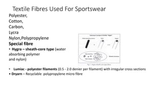 Textile Fibres Used For Sportswear
Polyester,
Cotton,
Carbon,
Lycra
Nylon,Polypropylene
Special fibre
• Hygra – sheath-core type (water
absorbing polymer
and nylon)
• Lumiac - polyester filaments (0.5 - 2.0 denier per filament) with irregular cross sections
• Dryarn – Recyclable polypropylene micro fibre
 