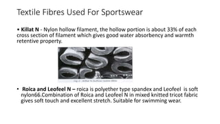 Textile Fibres Used For Sportswear
• Killat N - Nylon hollow filament, the hollow portion is about 33% of each
cross section of filament which gives good water absorbency and warmth
retentive property.
• Roica and Leofeel N – roica is polyether type spandex and Leofeel is soft
nylon66.Combination of Roica and Leofeel N in mixed knitted tricot fabric
gives soft touch and excellent stretch. Suitable for swimming wear.
 