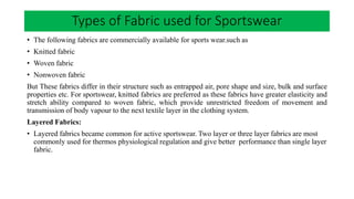 • The following fabrics are commercially available for sports wear.such as
• Knitted fabric
• Woven fabric
• Nonwoven fabric
But These fabrics differ in their structure such as entrapped air, pore shape and size, bulk and surface
properties etc. For sportswear, knitted fabrics are preferred as these fabrics have greater elasticity and
stretch ability compared to woven fabric, which provide unrestricted freedom of movement and
transmission of body vapour to the next textile layer in the clothing system.
Layered Fabrics:
• Layered fabrics became common for active sportswear. Two layer or three layer fabrics are most
commonly used for thermos physiological regulation and give better performance than single layer
fabric.
Types of Fabric used for Sportswear
 
