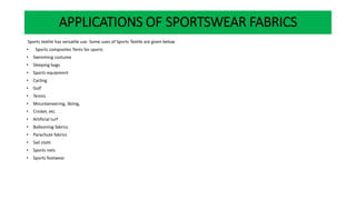 Sports textile has versatile use. Some uses of Sports Textile are given below
• Sports composites Tents for sports
• Swimming costume
• Sleeping bags
• Sports equipment
• Cycling
• Golf
• Tennis
• Mountaineering, Skiing,
• Cricket, etc.
• Artificial turf
• Ballooning fabrics
• Parachute fabrics
• Sail cloth
• Sports nets
• Sports footwear
APPLICATIONS OF SPORTSWEAR FABRICS
 
