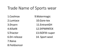 Trade Name of Sports wear
1.Coolmax 9.Watermagic
2.Lumiace 10.Gore-tex
3.Dryarn 11.EntrantGH
4.KillatN 12.SYPMPATEX
5.Triactor 13.ISOFIX–super
6.Dri-release 14. Sport wool
7.Naiva
8.Fieldsensor
 