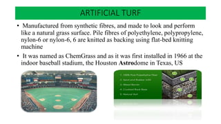 • Manufactured from synthetic fibres, and made to look and perform
like a natural grass surface. Pile fibres of polyethylene, polypropylene,
nylon-6 or nylon-6, 6 are knitted as backing using flat-bed knitting
machine
• It was named as ChemGrass and as it was first installed in 1966 at the
indoor baseball stadium, the Houston Astrodome in Texas, US
ARTIFICIAL TURF
 