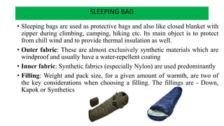 SLEEPING BAG
• Sleeping bags are used as protective bags and also like closed blanket with
zipper during climbing, camping, hiking etc. Its main object is to protect
from chill wind and to provide thermal insulation as well.
• Outer fabric: These are almost exclusively synthetic materials which are
windproof and usually have a water-repellent coating
• Inner fabric: Synthetic fabrics (especially Nylon) are used predominantly
• Filling: Weight and pack size, for a given amount of warmth, are two of
the key considerations when choosing a filling. The fillings are - Down,
Kapok or Synthetics
 