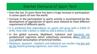 Market research
• Over the last 15 years there has been a huge increase in participation
in active sports all over the world.
• Increase in the participation in sports activity is accompanied by the
development of appropriate of sports wear tailored to meet different
requirement of different sports.
• It is predicted that expenditure on sports will grow with a CAGR of
8.9%, from US$ 1 billion in 2005 to US$ 6 billion in 2025.
• In the global scenario, Mobiltech, Indutech and Sportech are
predominant segments which collectively constitute about 56% of
total global consumption of technical textiles.
• Meditech, Sportech , Geotech and Oekotech are smaller size but wiil
be the fastest growing segments, over next 3 years.
Market Demand of Sport Tech
 