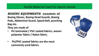 Textile Material Used For Sports Goods
BOXING EQUIPMENTS consists of
Boxing Gloves, Boxing Head Guards, Boxing
Pads, Abdominal Guard, Speed Ball, punching
Bag etc.
They are made of
• PU laminated / PVC coated fabrics, woven
polyester fabric / Nylon fabric.
• PU/PVC coated fabrics are the most
commonly used fabrics
 