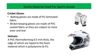 Textile Material Used For Sports Goods
Cricket Gloves
• Batting gloves are made of PU laminated
fabric.
• Wicket keeping gloves are made of PVC
coated fabric as they are subject to more
wear and tear.
Helmets
A PVC thermoforming 0.5 mm thick, the
edge of which are taped to the foam
material which is polystyrene & PU.
 