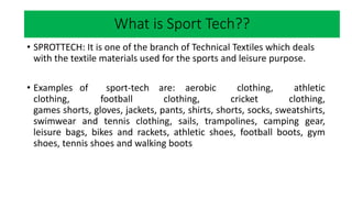 Market research
• SPROTTECH: It is one of the branch of Technical Textiles which deals
with the textile materials used for the sports and leisure purpose.
• Examples of sport-tech are: aerobic clothing, athletic
clothing, football clothing, cricket clothing,
games shorts, gloves, jackets, pants, shirts, shorts, socks, sweatshirts,
swimwear and tennis clothing, sails, trampolines, camping gear,
leisure bags, bikes and rackets, athletic shoes, football boots, gym
shoes, tennis shoes and walking boots
What is Sport Tech??
 