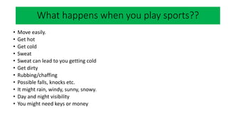 What happens when you play sports?
• Move easily.
• Get hot
• Get cold
• Sweat
• Sweat can lead to you getting cold
• Get dirty
• Rubbing/chaffing
• Possible falls, knocks etc.
• It might rain, windy, sunny, snowy.
• Day and night visibility
• You might need keys or money
What happens when you play sports??
 