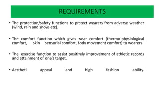What happens when you play sports?
• The protection/safety functions to protect wearers from adverse weather
(wind, rain and snow, etc).
• The comfort function which gives wear comfort (thermo-physiological
comfort, skin sensorial comfort, body movement comfort) to wearers
• The exercise function to assist positively improvement of athletic records
and attainment of one’s target.
• Aestheti appeal and high fashion ability.
REQUIREMENTS
 