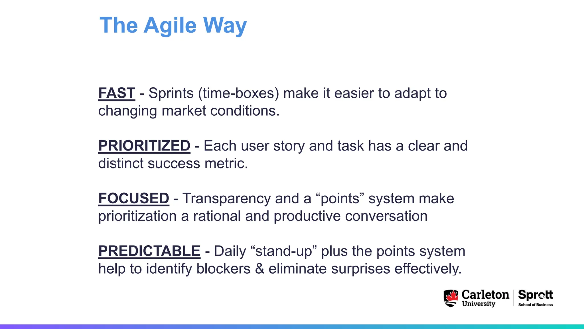 FAST - Sprints (time-boxes) make it easier to adapt to
changing market conditions.
PRIORITIZED - Each user story and task has a clear and
distinct success metric.
FOCUSED - Transparency and a “points” system make
prioritization a rational and productive conversation
PREDICTABLE - Daily “stand-up” plus the points system
help to identify blockers & eliminate surprises effectively.
The Agile Way
 