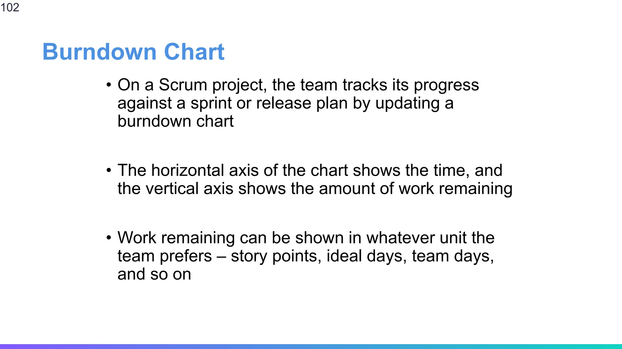 Burndown Chart
• On a Scrum project, the team tracks its progress
against a sprint or release plan by updating a
burndown chart
• The horizontal axis of the chart shows the time, and
the vertical axis shows the amount of work remaining
• Work remaining can be shown in whatever unit the
team prefers – story points, ideal days, team days,
and so on
102
 