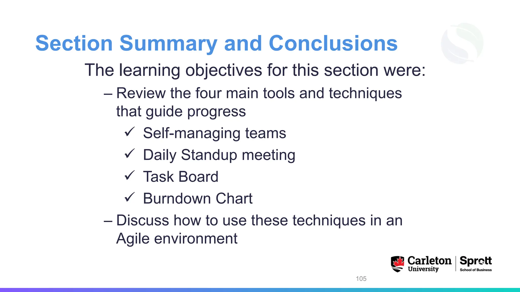 Section Summary and Conclusions
The learning objectives for this section were:
– Review the four main tools and techniques
that guide progress
✓ Self-managing teams
✓ Daily Standup meeting
✓ Task Board
✓ Burndown Chart
– Discuss how to use these techniques in an
Agile environment
105
 