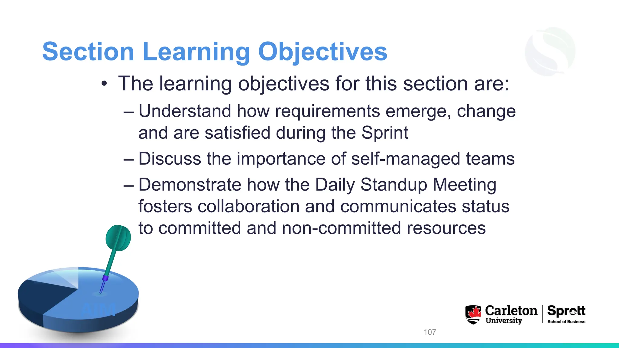 Section Learning Objectives
• The learning objectives for this section are:
– Understand how requirements emerge, change
and are satisfied during the Sprint
– Discuss the importance of self-managed teams
– Demonstrate how the Daily Standup Meeting
fosters collaboration and communicates status
to committed and non-committed resources
107
AIM
 
