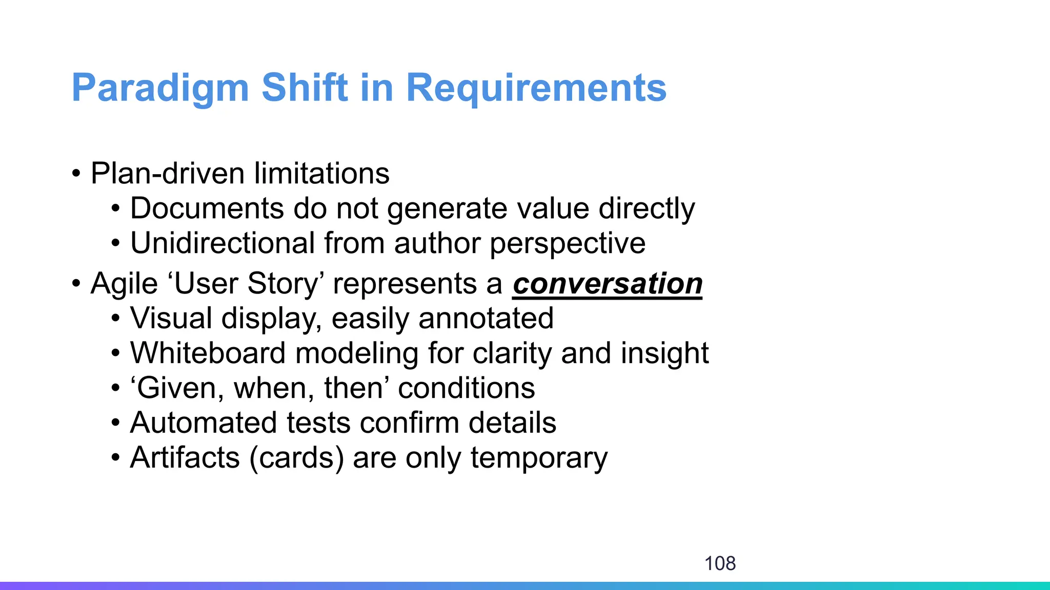Paradigm Shift in Requirements
• Plan-driven limitations
• Documents do not generate value directly
• Unidirectional from author perspective
• Agile ‘User Story’ represents a conversation
• Visual display, easily annotated
• Whiteboard modeling for clarity and insight
• ‘Given, when, then’ conditions
• Automated tests confirm details
• Artifacts (cards) are only temporary
108
 