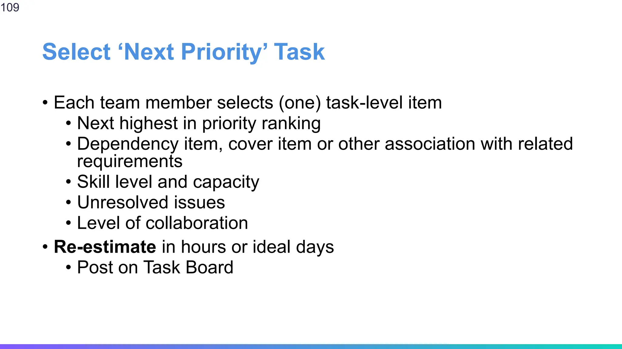 Select ‘Next Priority’ Task
• Each team member selects (one) task-level item
• Next highest in priority ranking
• Dependency item, cover item or other association with related
requirements
• Skill level and capacity
• Unresolved issues
• Level of collaboration
• Re-estimate in hours or ideal days
• Post on Task Board
109
 
