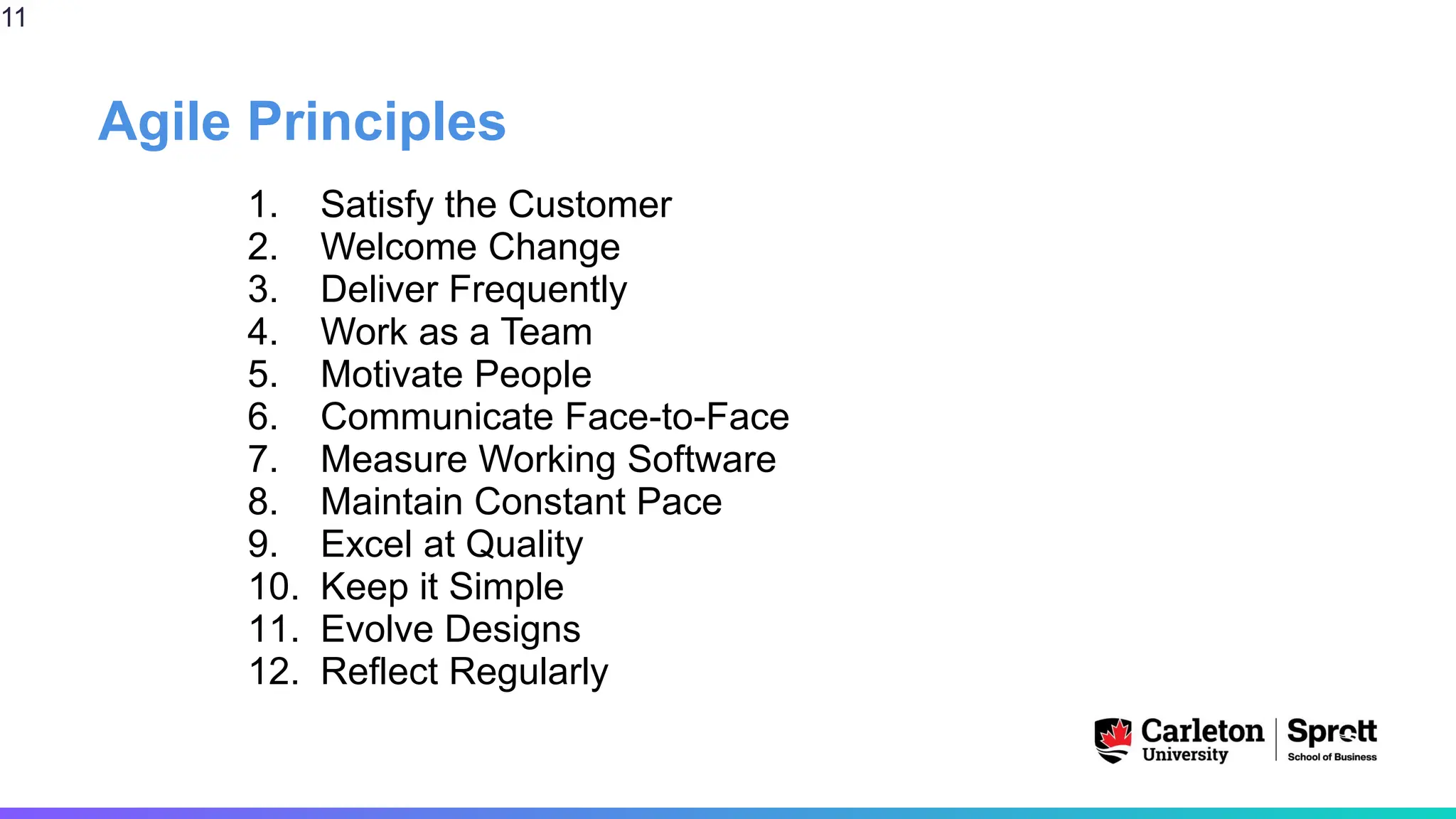 Agile Principles
1. Satisfy the Customer
2. Welcome Change
3. Deliver Frequently
4. Work as a Team
5. Motivate People
6. Communicate Face-to-Face
7. Measure Working Software
8. Maintain Constant Pace
9. Excel at Quality
10. Keep it Simple
11. Evolve Designs
12. Reflect Regularly
11
 