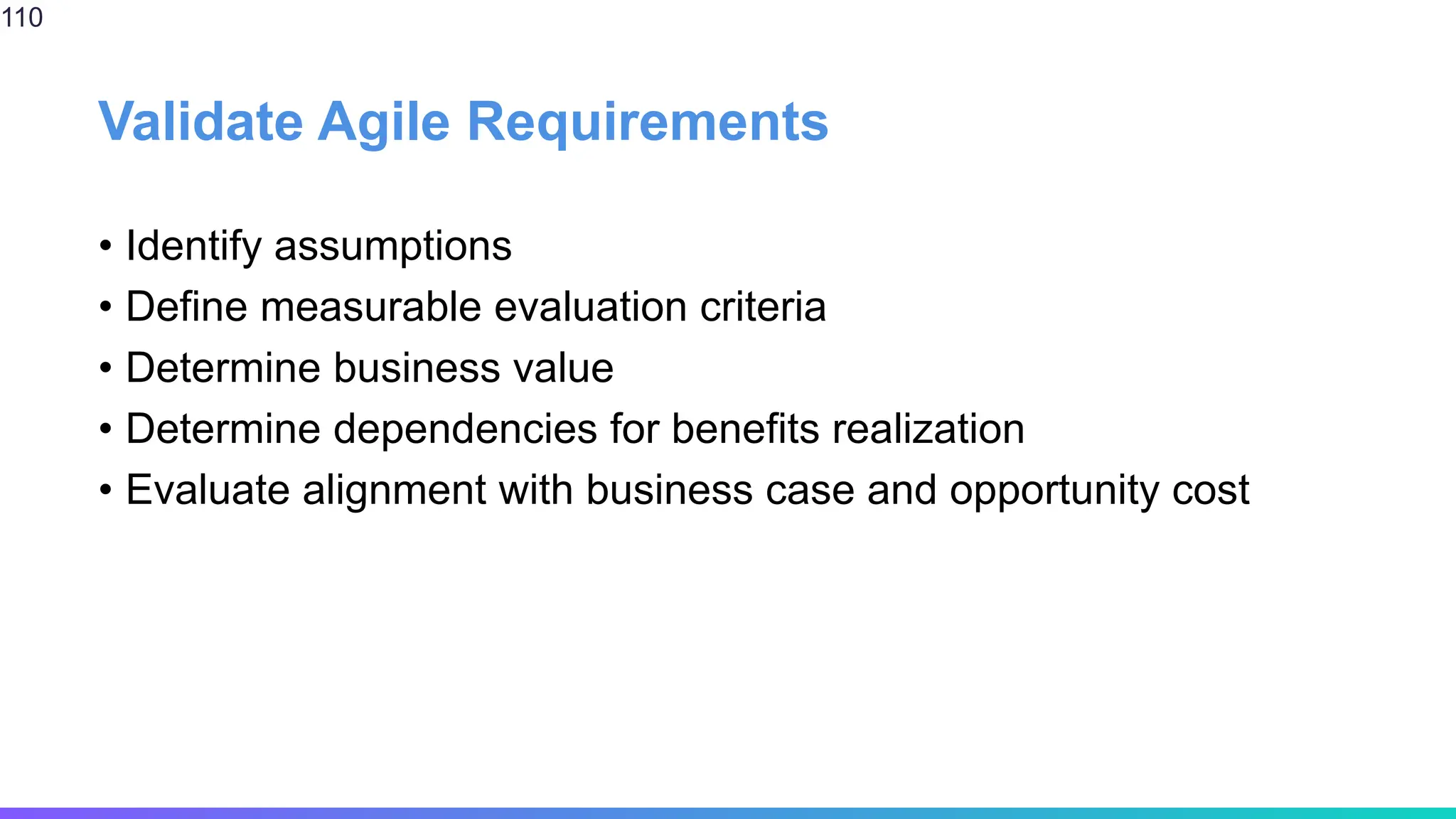 Validate Agile Requirements
• Identify assumptions
• Define measurable evaluation criteria
• Determine business value
• Determine dependencies for benefits realization
• Evaluate alignment with business case and opportunity cost
110
 