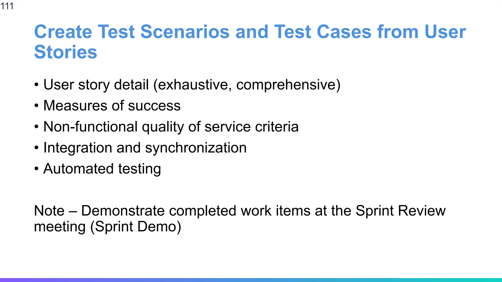 Create Test Scenarios and Test Cases from User
Stories
• User story detail (exhaustive, comprehensive)
• Measures of success
• Non-functional quality of service criteria
• Integration and synchronization
• Automated testing
Note – Demonstrate completed work items at the Sprint Review
meeting (Sprint Demo)
111
 