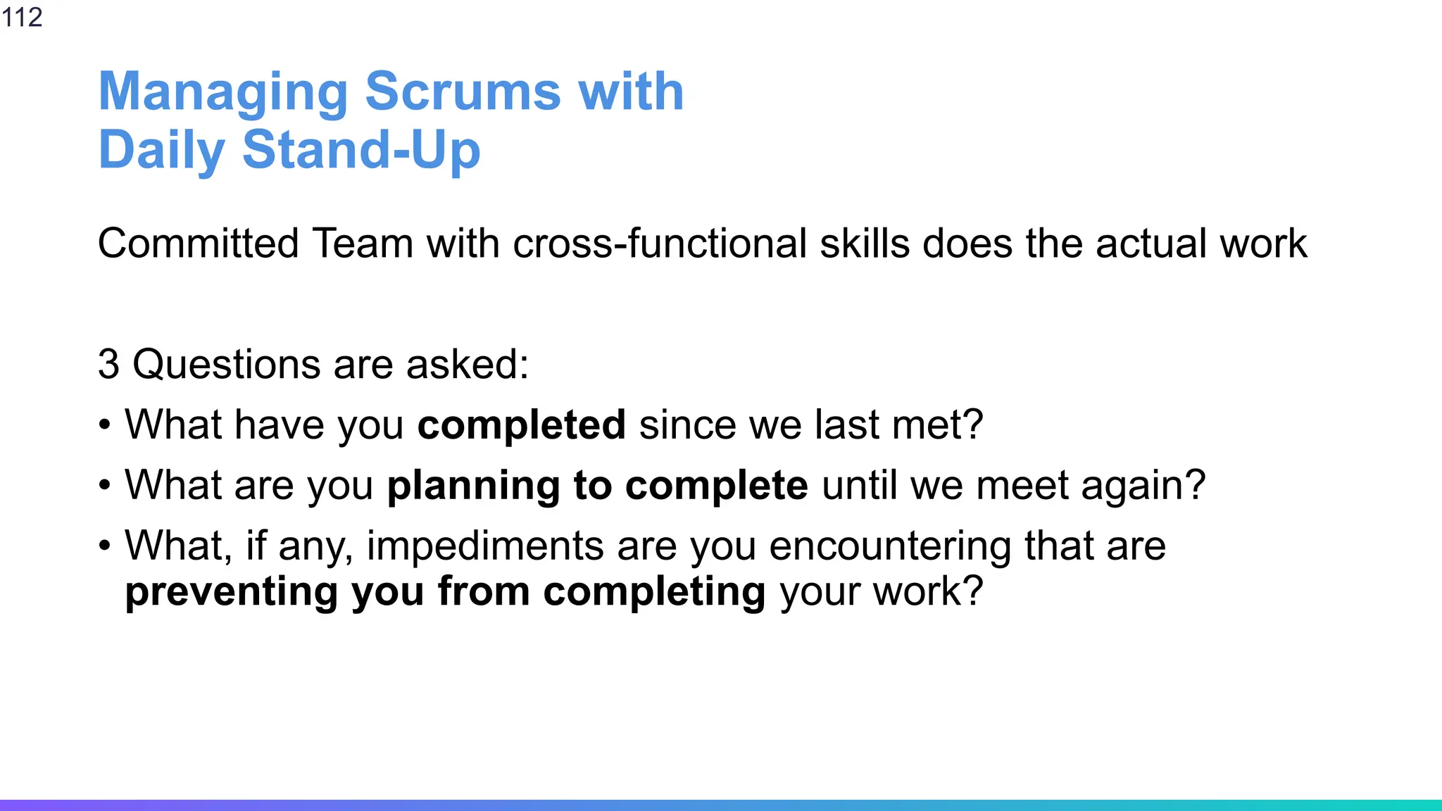 Managing Scrums with
Daily Stand-Up
Committed Team with cross-functional skills does the actual work
3 Questions are asked:
• What have you completed since we last met?
• What are you planning to complete until we meet again?
• What, if any, impediments are you encountering that are
preventing you from completing your work?
112
 