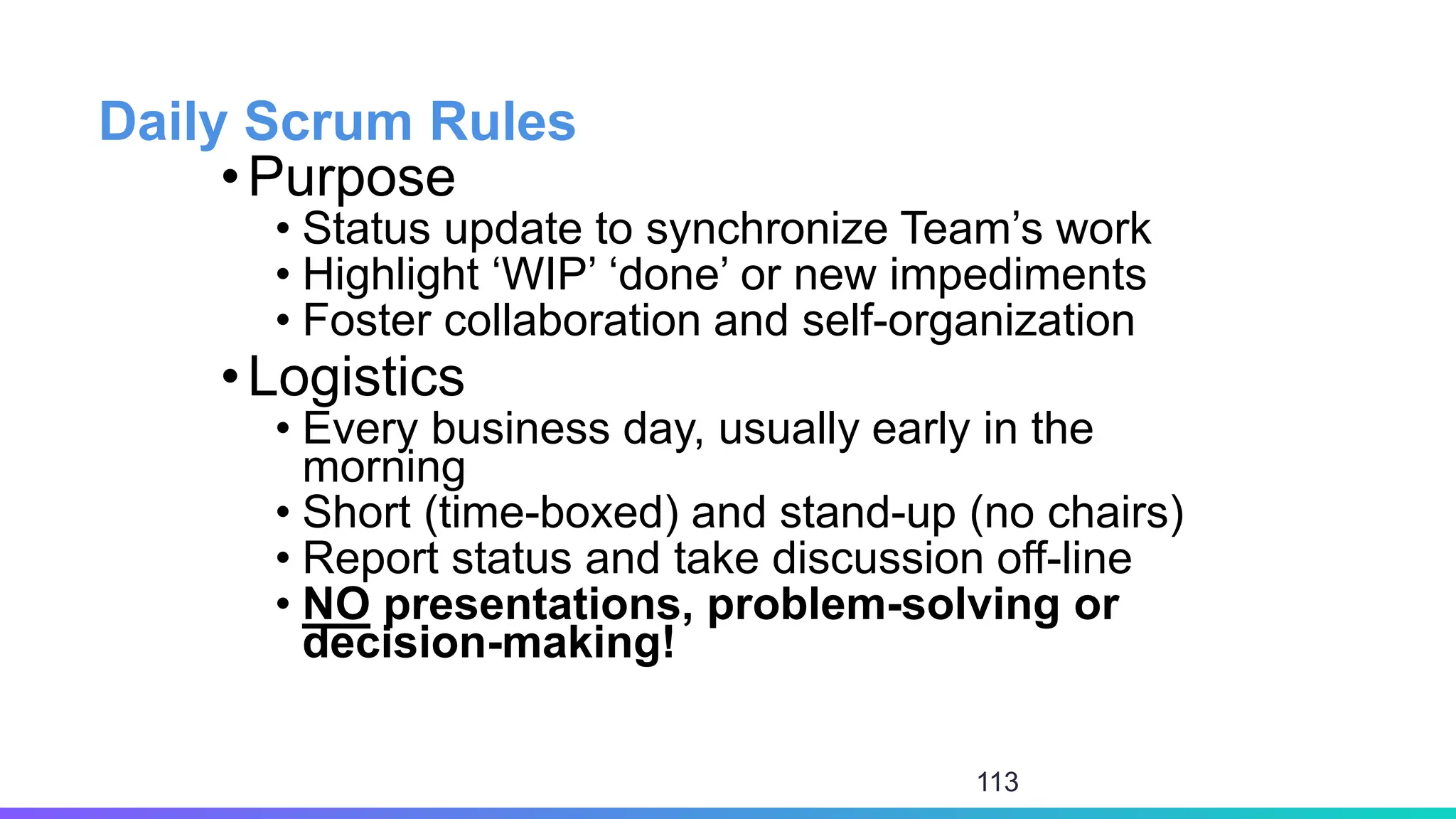 Daily Scrum Rules
•Purpose
• Status update to synchronize Team’s work
• Highlight ‘WIP’ ‘done’ or new impediments
• Foster collaboration and self-organization
•Logistics
• Every business day, usually early in the
morning
• Short (time-boxed) and stand-up (no chairs)
• Report status and take discussion off-line
• NO presentations, problem-solving or
decision-making!
113
 