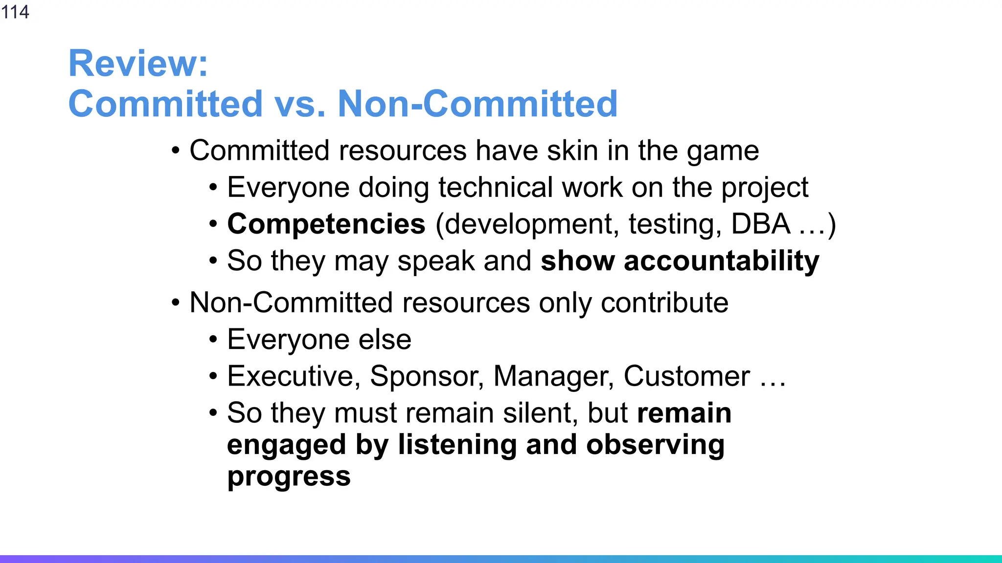 Review:
Committed vs. Non-Committed
• Committed resources have skin in the game
• Everyone doing technical work on the project
• Competencies (development, testing, DBA …)
• So they may speak and show accountability
• Non-Committed resources only contribute
• Everyone else
• Executive, Sponsor, Manager, Customer …
• So they must remain silent, but remain
engaged by listening and observing
progress
114
 