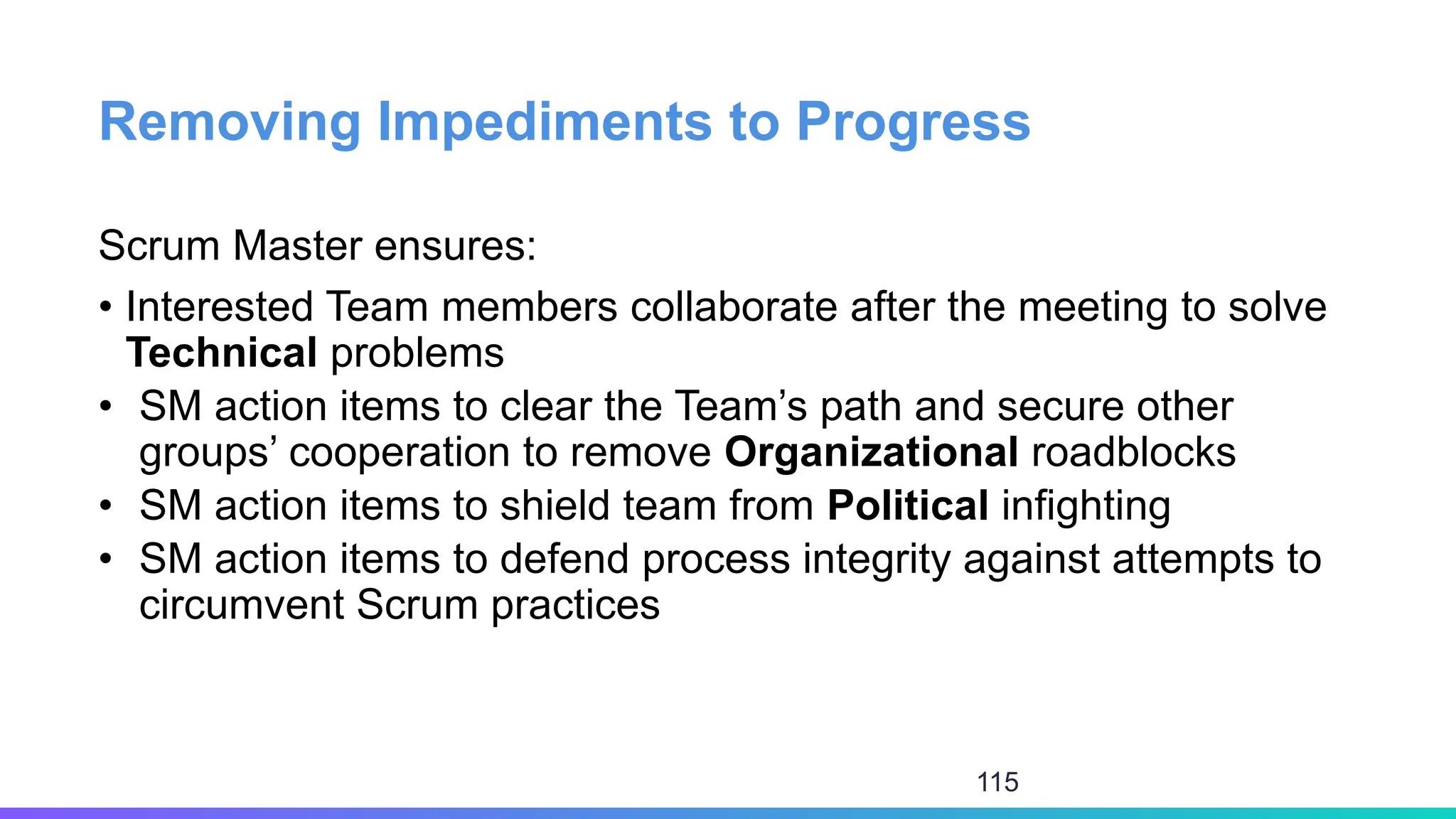 Removing Impediments to Progress
Scrum Master ensures:
• Interested Team members collaborate after the meeting to solve
Technical problems
• SM action items to clear the Team’s path and secure other
groups’ cooperation to remove Organizational roadblocks
• SM action items to shield team from Political infighting
• SM action items to defend process integrity against attempts to
circumvent Scrum practices
115
 