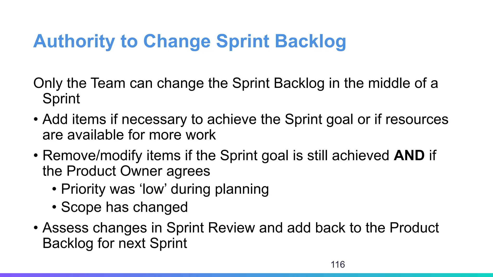 Authority to Change Sprint Backlog
Only the Team can change the Sprint Backlog in the middle of a
Sprint
• Add items if necessary to achieve the Sprint goal or if resources
are available for more work
• Remove/modify items if the Sprint goal is still achieved AND if
the Product Owner agrees
• Priority was ‘low’ during planning
• Scope has changed
• Assess changes in Sprint Review and add back to the Product
Backlog for next Sprint
116
 