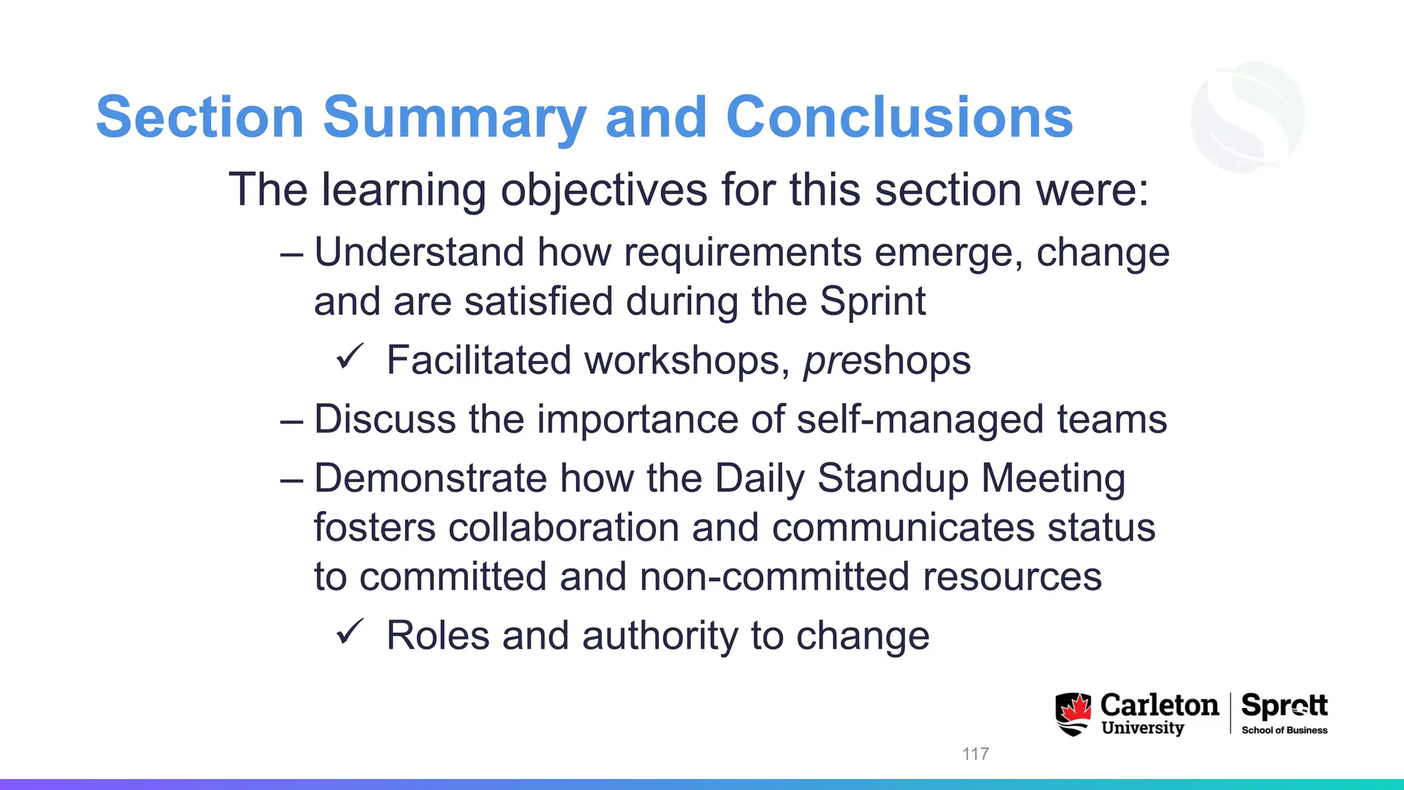 Section Summary and Conclusions
The learning objectives for this section were:
– Understand how requirements emerge, change
and are satisfied during the Sprint
✓ Facilitated workshops, preshops
– Discuss the importance of self-managed teams
– Demonstrate how the Daily Standup Meeting
fosters collaboration and communicates status
to committed and non-committed resources
✓ Roles and authority to change
117
 