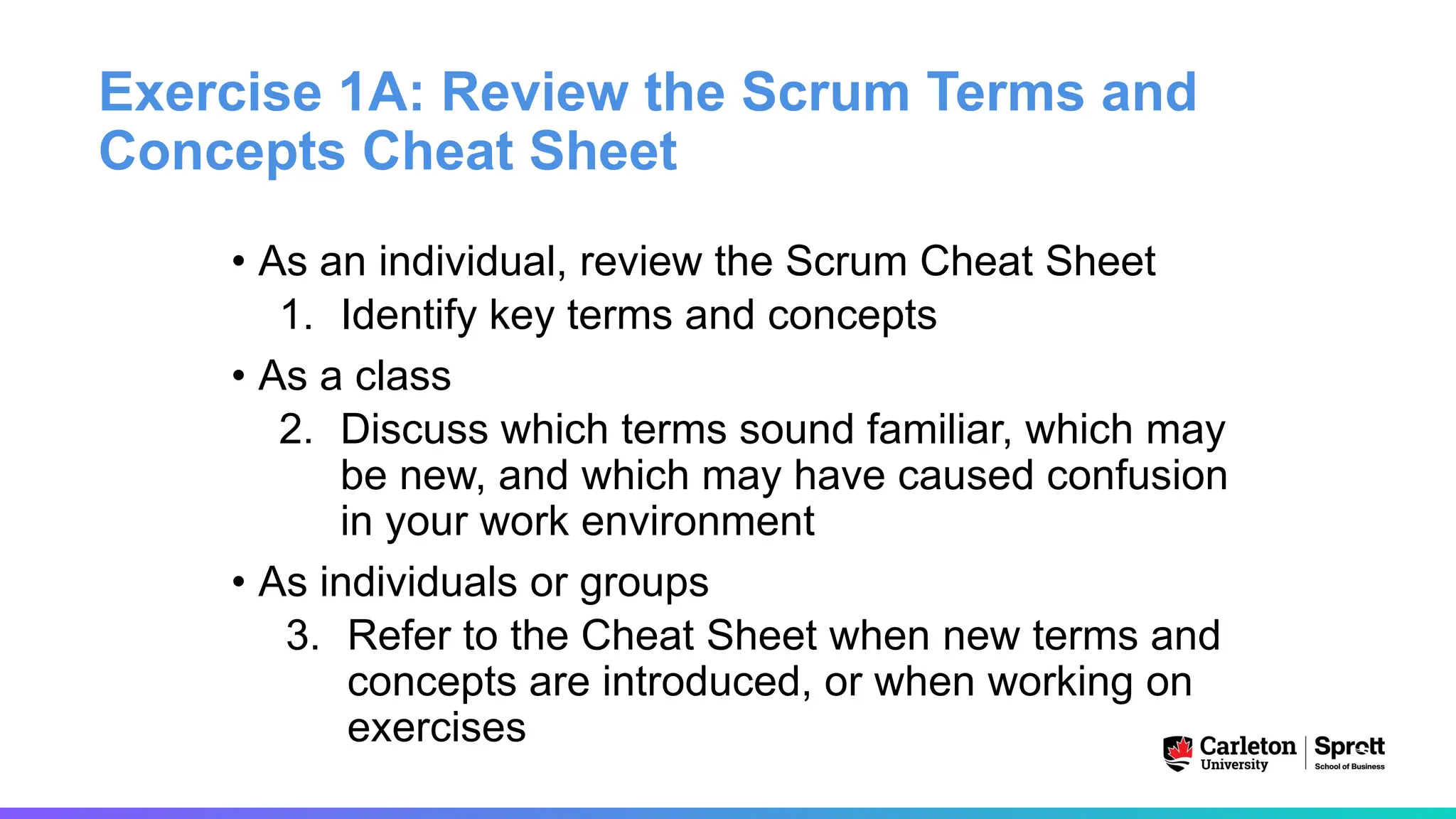 Exercise 1A: Review the Scrum Terms and
Concepts Cheat Sheet
• As an individual, review the Scrum Cheat Sheet
1. Identify key terms and concepts
• As a class
2. Discuss which terms sound familiar, which may
be new, and which may have caused confusion
in your work environment
• As individuals or groups
3. Refer to the Cheat Sheet when new terms and
concepts are introduced, or when working on
exercises
 